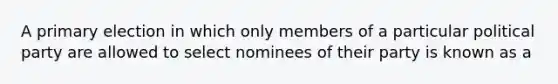 A primary election in which only members of a particular political party are allowed to select nominees of their party is known as a