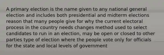 A primary election is the name given to any national general election and includes both presidential and midterm elections reason that many people give for why the current electoral process in the country needs changes method used to select candidates to run in an election, may be open or closed to other parties type of election where the people vote only for officials for the state and local levels of government