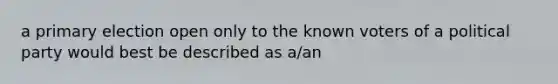 a primary election open only to the known voters of a political party would best be described as a/an