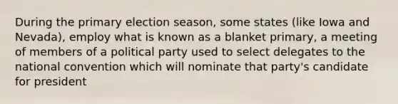 During the primary election season, some states (like Iowa and Nevada), employ what is known as a blanket primary, a meeting of members of a political party used to select delegates to the national convention which will nominate that party's candidate for president