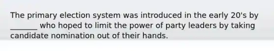 The primary election system was introduced in the early 20's by _______ who hoped to limit the power of party leaders by taking candidate nomination out of their hands.