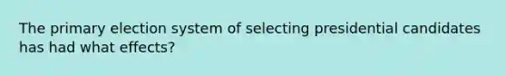 The primary election system of selecting presidential candidates has had what effects?