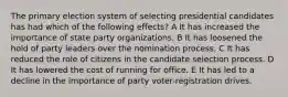 The primary election system of selecting presidential candidates has had which of the following effects? A It has increased the importance of state party organizations. B It has loosened the hold of party leaders over the nomination process. C It has reduced the role of citizens in the candidate selection process. D It has lowered the cost of running for office. E It has led to a decline in the importance of party voter-registration drives.