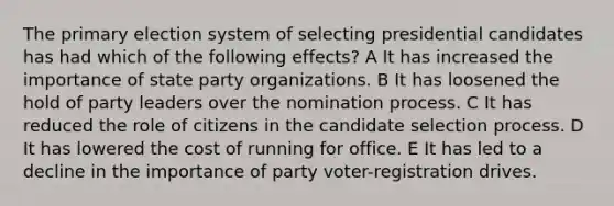 The primary election system of selecting presidential candidates has had which of the following effects? A It has increased the importance of state party organizations. B It has loosened the hold of party leaders over the nomination process. C It has reduced the role of citizens in the candidate selection process. D It has lowered the cost of running for office. E It has led to a decline in the importance of party voter-registration drives.