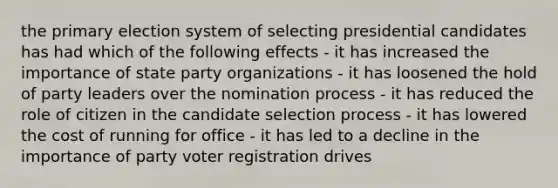 the <a href='https://www.questionai.com/knowledge/kDurPfWGmk-primary-election' class='anchor-knowledge'>primary election</a> system of selecting presidential candidates has had which of the following effects - it has increased the importance of state party organizations - it has loosened the hold of party leaders over the nomination process - it has reduced the role of citizen in the candidate selection process - it has lowered the cost of running for office - it has led to a decline in the importance of party voter registration drives