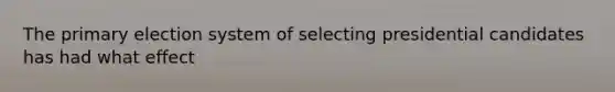 The primary election system of selecting presidential candidates has had what effect