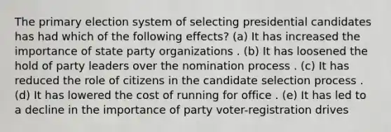 The primary election system of selecting presidential candidates has had which of the following effects? (a) It has increased the importance of state party organizations . (b) It has loosened the hold of party leaders over the nomination process . (c) It has reduced the role of citizens in the candidate selection process . (d) It has lowered the cost of running for office . (e) It has led to a decline in the importance of party voter-registration drives