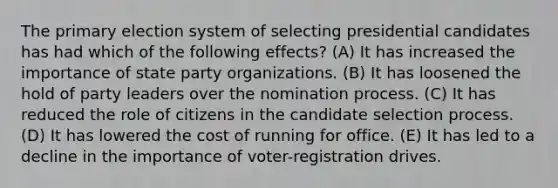 The primary election system of selecting presidential candidates has had which of the following effects? (A) It has increased the importance of state party organizations. (B) It has loosened the hold of party leaders over the nomination process. (C) It has reduced the role of citizens in the candidate selection process. (D) It has lowered the cost of running for office. (E) It has led to a decline in the importance of voter-registration drives.