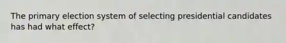 The primary election system of selecting presidential candidates has had what effect?