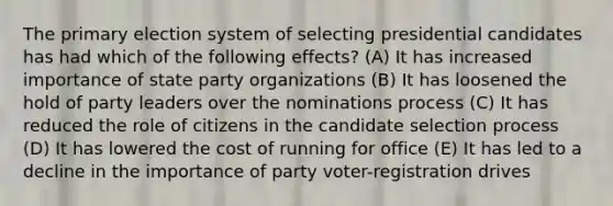 The primary election system of selecting presidential candidates has had which of the following effects? (A) It has increased importance of state party organizations (B) It has loosened the hold of party leaders over the nominations process (C) It has reduced the role of citizens in the candidate selection process (D) It has lowered the cost of running for office (E) It has led to a decline in the importance of party voter-registration drives