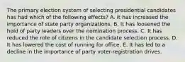 The primary election system of selecting presidential candidates has had which of the following effects? A. It has increased the importance of state party organizations. B. It has loosened the hold of party leaders over the nomination process. C. It has reduced the role of citizens in the candidate selection process. D. It has lowered the cost of running for office. E. It has led to a decline in the importance of party voter-registration drives.