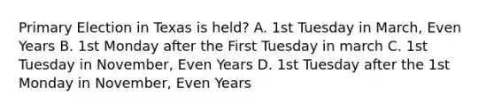 Primary Election in Texas is held? A. 1st Tuesday in March, Even Years B. 1st Monday after the First Tuesday in march C. 1st Tuesday in November, Even Years D. 1st Tuesday after the 1st Monday in November, Even Years