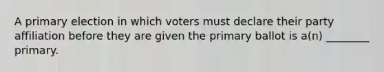 A primary election in which voters must declare their party affiliation before they are given the primary ballot is a(n) ________ primary.