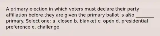 A primary election in which voters must declare their party affiliation before they are given the primary ballot is aNo ________ primary. Select one: a. closed b. blanket c. open d. presidential preference e. challenge