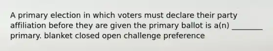 A primary election in which voters must declare their party affiliation before they are given the primary ballot is a(n) ________ primary. blanket closed open challenge preference