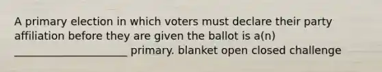 A primary election in which voters must declare their party affiliation before they are given the ballot is a(n) _____________________ primary. blanket open closed challenge