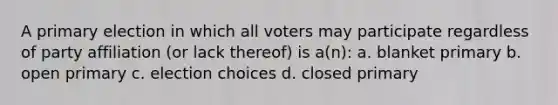 A primary election in which all voters may participate regardless of party affiliation (or lack thereof) is a(n): a. blanket primary b. open primary c. election choices d. closed primary