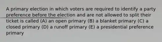 A primary election in which voters are required to identify a party preference before the election and are not allowed to split their ticket is called (A) an open primary (B) a blanket primary (C) a closed primary (D) a runoff primary (E) a presidential preference primary