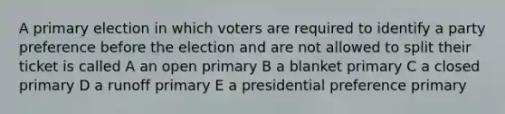 A primary election in which voters are required to identify a party preference before the election and are not allowed to split their ticket is called A an open primary B a blanket primary C a closed primary D a runoff primary E a presidential preference primary