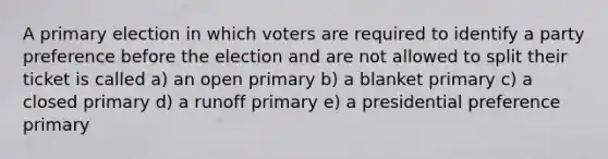 A primary election in which voters are required to identify a party preference before the election and are not allowed to split their ticket is called a) an open primary b) a blanket primary c) a closed primary d) a runoff primary e) a presidential preference primary