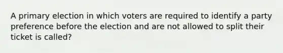 A primary election in which voters are required to identify a party preference before the election and are not allowed to split their ticket is called?