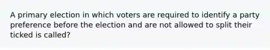 A primary election in which voters are required to identify a party preference before the election and are not allowed to split their ticked is called?