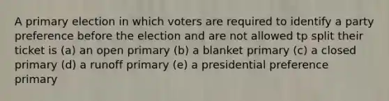 A primary election in which voters are required to identify a party preference before the election and are not allowed tp split their ticket is (a) an open primary (b) a blanket primary (c) a closed primary (d) a runoff primary (e) a presidential preference primary