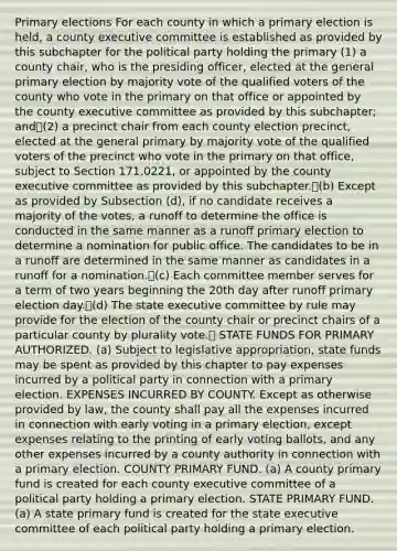 Primary elections For each county in which a primary election is held, a county executive committee is established as provided by this subchapter for the political party holding the primary (1) a county chair, who is the presiding officer, elected at the general primary election by majority vote of the qualified voters of the county who vote in the primary on that office or appointed by the county executive committee as provided by this subchapter; and(2) a precinct chair from each county election precinct, elected at the general primary by majority vote of the qualified voters of the precinct who vote in the primary on that office, subject to Section 171.0221, or appointed by the county executive committee as provided by this subchapter.(b) Except as provided by Subsection (d), if no candidate receives a majority of the votes, a runoff to determine the office is conducted in the same manner as a runoff primary election to determine a nomination for public office. The candidates to be in a runoff are determined in the same manner as candidates in a runoff for a nomination.(c) Each committee member serves for a term of two years beginning the 20th day after runoff primary election day.(d) The state executive committee by rule may provide for the election of the county chair or precinct chairs of a particular county by plurality vote. STATE FUNDS FOR PRIMARY AUTHORIZED. (a) Subject to legislative appropriation, state funds may be spent as provided by this chapter to pay expenses incurred by a political party in connection with a primary election. EXPENSES INCURRED BY COUNTY. Except as otherwise provided by law, the county shall pay all the expenses incurred in connection with early voting in a primary election, except expenses relating to the printing of early voting ballots, and any other expenses incurred by a county authority in connection with a primary election. COUNTY PRIMARY FUND. (a) A county primary fund is created for each county executive committee of a political party holding a primary election. STATE PRIMARY FUND. (a) A state primary fund is created for the state executive committee of each political party holding a primary election.