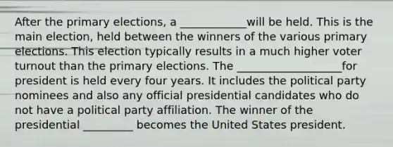 After the primary elections, a ____________will be held. This is the main election, held between the winners of the various primary elections. This election typically results in a much higher voter turnout than the primary elections. The ___________________for president is held every four years. It includes the political party nominees and also any official presidential candidates who do not have a political party affiliation. The winner of the presidential _________ becomes the United States president.