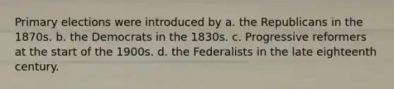 Primary elections were introduced by a. the Republicans in the 1870s. b. the Democrats in the 1830s. c. Progressive reformers at the start of the 1900s. d. the Federalists in the late eighteenth century.