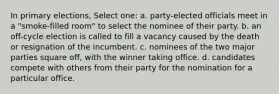 In primary elections, Select one: a. party-elected officials meet in a "smoke-filled room" to select the nominee of their party. b. an off-cycle election is called to fill a vacancy caused by the death or resignation of the incumbent. c. nominees of the two major parties square off, with the winner taking office. d. candidates compete with others from their party for the nomination for a particular office.