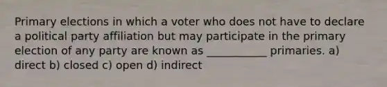 Primary elections in which a voter who does not have to declare a political party affiliation but may participate in the primary election of any party are known as ___________ primaries. a) direct b) closed c) open d) indirect