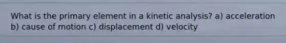 What is the primary element in a kinetic analysis? a) acceleration b) cause of motion c) displacement d) velocity