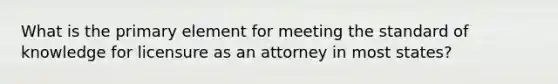 What is the primary element for meeting the standard of knowledge for licensure as an attorney in most states?