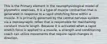 This is the Primary element in the neurophysiological model of plyometric exercises. It is a type of muscle contraction that is generated in response to a rapid stretching force within a muscle. It is primarily governed by the central nervous system via a monosynaptic reflex that is responsible for maintaining constant muscle length. Because it is activated when a rapid stretch force is applied to a muscle, a strength and conditioning coach can utilize movements that require rapid changes in direction.