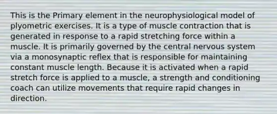 This is the Primary element in the neurophysiological model of plyometric exercises. It is a type of muscle contraction that is generated in response to a rapid stretching force within a muscle. It is primarily governed by the central nervous system via a monosynaptic reflex that is responsible for maintaining constant muscle length. Because it is activated when a rapid stretch force is applied to a muscle, a strength and conditioning coach can utilize movements that require rapid changes in direction.