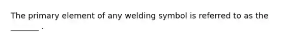 The primary element of any welding symbol is referred to as the _______ .