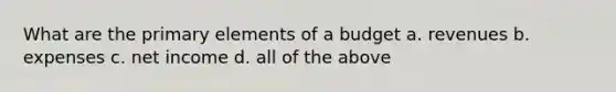 What are the primary elements of a budget a. revenues b. expenses c. net income d. all of the above