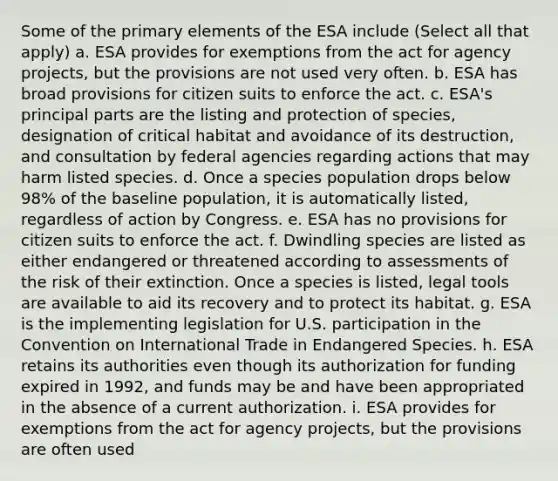 Some of the primary elements of the ESA include (Select all that apply) a. ESA provides for exemptions from the act for agency projects, but the provisions are not used very often. b. ESA has broad provisions for citizen suits to enforce the act. c. ESA's principal parts are the listing and protection of species, designation of critical habitat and avoidance of its destruction, and consultation by federal agencies regarding actions that may harm listed species. d. Once a species population drops below 98% of the baseline population, it is automatically listed, regardless of action by Congress. e. ESA has no provisions for citizen suits to enforce the act. f. Dwindling species are listed as either endangered or threatened according to assessments of the risk of their extinction. Once a species is listed, legal tools are available to aid its recovery and to protect its habitat. g. ESA is the implementing legislation for U.S. participation in the Convention on International Trade in Endangered Species. h. ESA retains its authorities even though its authorization for funding expired in 1992, and funds may be and have been appropriated in the absence of a current authorization. i. ESA provides for exemptions from the act for agency projects, but the provisions are often used