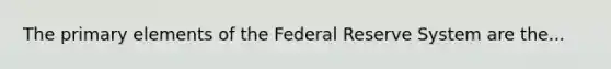 The primary elements of the Federal Reserve System are the...