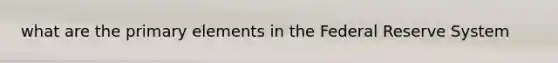 what are the primary elements in the Federal Reserve System
