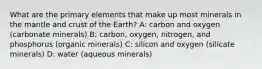 What are the primary elements that make up most minerals in the mantle and crust of the Earth? A: carbon and oxygen (carbonate minerals) B: carbon, oxygen, nitrogen, and phosphorus (organic minerals) C: silicon and oxygen (silicate minerals) D: water (aqueous minerals)