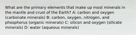 What are the primary elements that make up most minerals in the mantle and crust of the Earth? A: carbon and oxygen (carbonate minerals) B: carbon, oxygen, nitrogen, and phosphorus (organic minerals) C: silicon and oxygen (silicate minerals) D: water (aqueous minerals)