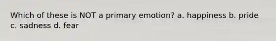 Which of these is NOT a primary emotion? a. happiness b. pride c. sadness d. fear