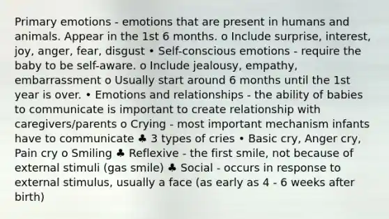 Primary emotions - emotions that are present in humans and animals. Appear in the 1st 6 months. o Include surprise, interest, joy, anger, fear, disgust • Self-conscious emotions - require the baby to be self-aware. o Include jealousy, empathy, embarrassment o Usually start around 6 months until the 1st year is over. • Emotions and relationships - the ability of babies to communicate is important to create relationship with caregivers/parents o Crying - most important mechanism infants have to communicate ♣ 3 types of cries • Basic cry, Anger cry, Pain cry o Smiling ♣ Reflexive - the first smile, not because of external stimuli (gas smile) ♣ Social - occurs in response to external stimulus, usually a face (as early as 4 - 6 weeks after birth)