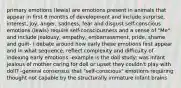 primary emotions (lewis) are emotions present in animals that appear in first 6 months of development and include surprise, interest, joy, anger, sadness, fear and disgust self-conscious emotions (lewis) require self-consciousness and a sense of "Me" and include jealousy, empathy, embarrassment, pride, shame and guilt- ( debate around how early these emotions first appear and in what sequence, reflect complexity and difficulty of indexing early emotions -example is the doll study: was infant jealous of mother caring for doll or upset they couldn't play with doll? -general consensus that "self-conscious" emotions requiring thought not capable by the structurally immature infant brains