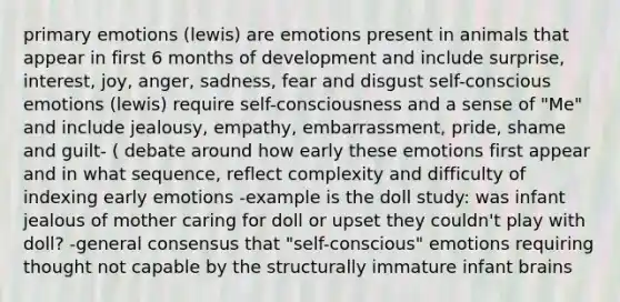 primary emotions (lewis) are emotions present in animals that appear in first 6 months of development and include surprise, interest, joy, anger, sadness, fear and disgust self-conscious emotions (lewis) require self-consciousness and a sense of "Me" and include jealousy, empathy, embarrassment, pride, shame and guilt- ( debate around how early these emotions first appear and in what sequence, reflect complexity and difficulty of indexing early emotions -example is the doll study: was infant jealous of mother caring for doll or upset they couldn't play with doll? -general consensus that "self-conscious" emotions requiring thought not capable by the structurally immature infant brains