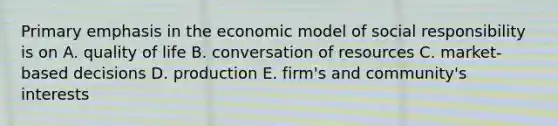 Primary emphasis in the economic model of social responsibility is on A. quality of life B. conversation of resources C. market-based decisions D. production E. firm's and community's interests