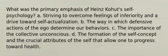 What was the primary emphasis of Heinz Kohut's self-psychology? a. Striving to overcome feelings of inferiority and a drive toward self-actualization. b. The way in which defensive actions of the ego determine our behaviors. c. The importance of the collective unconscious. d. The formation of the self-concept and the crucial attributes of the self that allow one to progress toward health.