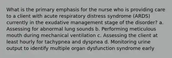 What is the primary emphasis for the nurse who is providing care to a client with acute respiratory distress syndrome (ARDS) currently in the exudative management stage of the disorder? a. Assessing for abnormal lung sounds b. Performing meticulous mouth during mechanical ventilation c. Assessing the client at least hourly for tachypnea and dyspnea d. Monitoring urine output to identify multiple organ dysfunction syndrome early